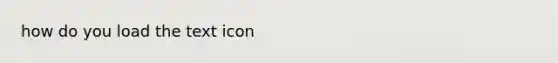 how do you load the text icon