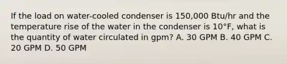 If the load on water-cooled condenser is 150,000 Btu/hr and the temperature rise of the water in the condenser is 10°F, what is the quantity of water circulated in gpm? A. 30 GPM B. 40 GPM C. 20 GPM D. 50 GPM