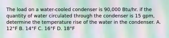 The load on a water-cooled condenser is 90,000 Btu/hr. if the quantity of water circulated through the condenser is 15 gpm, determine the temperature rise of the water in the condenser. A. 12°F B. 14°F C. 16°F D. 18°F