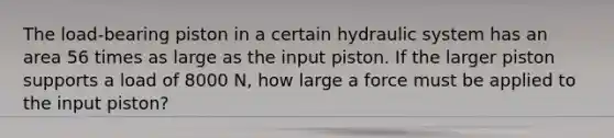 The load-bearing piston in a certain hydraulic system has an area 56 times as large as the input piston. If the larger piston supports a load of 8000 N, how large a force must be applied to the input piston?