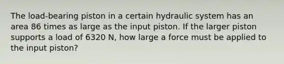 The load-bearing piston in a certain hydraulic system has an area 86 times as large as the input piston. If the larger piston supports a load of 6320 N, how large a force must be applied to the input piston?