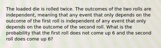 The loaded die is rolled twice. The outcomes of the two rolls are independent, meaning that any event that only depends on the outcome of the first roll is independent of any event that only depends on the outcome of the second roll. What is the probability that the first roll does not come up 6 and the second roll does come up 6?