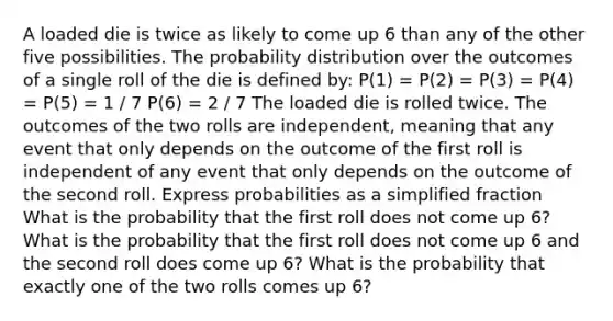 A loaded die is twice as likely to come up 6 than any of the other five possibilities. The probability distribution over the outcomes of a single roll of the die is defined by: P(1) = P(2) = P(3) = P(4) = P(5) = 1 / 7 P(6) = 2 / 7 The loaded die is rolled twice. The outcomes of the two rolls are independent, meaning that any event that only depends on the outcome of the first roll is independent of any event that only depends on the outcome of the second roll. Express probabilities as a simplified fraction What is the probability that the first roll does not come up 6? What is the probability that the first roll does not come up 6 and the second roll does come up 6? What is the probability that exactly one of the two rolls comes up 6?