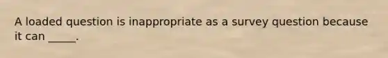 A loaded question is inappropriate as a survey question because it can _____.