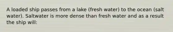 A loaded ship passes from a lake (fresh water) to the ocean (salt water). Saltwater is more dense than fresh water and as a result the ship will: