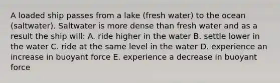 A loaded ship passes from a lake (fresh water) to the ocean (saltwater). Saltwater is more dense than fresh water and as a result the ship will: A. ride higher in the water B. settle lower in the water C. ride at the same level in the water D. experience an increase in buoyant force E. experience a decrease in buoyant force