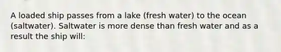 A loaded ship passes from a lake (fresh water) to the ocean (saltwater). Saltwater is more dense than fresh water and as a result the ship will: