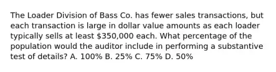 The Loader Division of Bass Co. has fewer sales transactions, but each transaction is large in dollar value amounts as each loader typically sells at least 350,000 each. What percentage of the population would the auditor include in performing a substantive test of details? A. 100% B. 25% C. 75% D. 50%