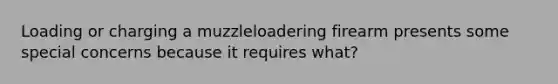 Loading or charging a muzzleloadering firearm presents some special concerns because it requires what?