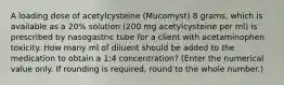 A loading dose of acetylcysteine (Mucomyst) 8 grams, which is available as a 20% solution (200 mg acetylcysteine per ml) is prescribed by nasogastric tube for a client with acetaminophen toxicity. How many ml of diluent should be added to the medication to obtain a 1:4 concentration? (Enter the numerical value only. If rounding is required, round to the whole number.)