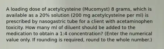 A loading dose of acetylcysteine (Mucomyst) 8 grams, which is available as a 20% solution (200 mg acetylcysteine per ml) is prescribed by nasogastric tube for a client with acetaminophen toxicity. How many ml of diluent should be added to the medication to obtain a 1:4 concentration? (Enter the numerical value only. If rounding is required, round to the whole number.)