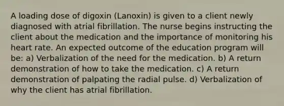 A loading dose of digoxin (Lanoxin) is given to a client newly diagnosed with atrial fibrillation. The nurse begins instructing the client about the medication and the importance of monitoring his heart rate. An expected outcome of the education program will be: a) Verbalization of the need for the medication. b) A return demonstration of how to take the medication. c) A return demonstration of palpating the radial pulse. d) Verbalization of why the client has atrial fibrillation.