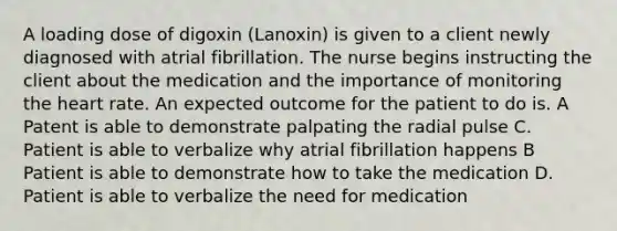 A loading dose of digoxin (Lanoxin) is given to a client newly diagnosed with atrial fibrillation. The nurse begins instructing the client about the medication and the importance of monitoring the heart rate. An expected outcome for the patient to do is. A Patent is able to demonstrate palpating the radial pulse C. Patient is able to verbalize why atrial fibrillation happens B Patient is able to demonstrate how to take the medication D. Patient is able to verbalize the need for medication