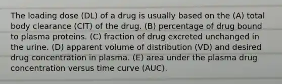 The loading dose (DL) of a drug is usually based on the (A) total body clearance (ClT) of the drug. (B) percentage of drug bound to plasma proteins. (C) fraction of drug excreted unchanged in the urine. (D) apparent volume of distribution (VD) and desired drug concentration in plasma. (E) area under the plasma drug concentration versus time curve (AUC).