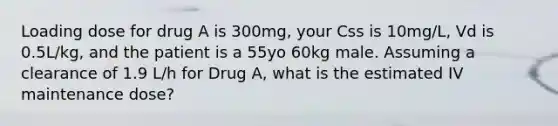 Loading dose for drug A is 300mg, your Css is 10mg/L, Vd is 0.5L/kg, and the patient is a 55yo 60kg male. Assuming a clearance of 1.9 L/h for Drug A, what is the estimated IV maintenance dose?