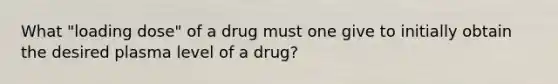 What "loading dose" of a drug must one give to initially obtain the desired plasma level of a drug?