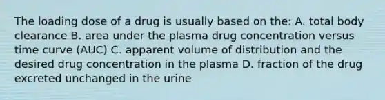 The loading dose of a drug is usually based on the: A. total body clearance B. area under the plasma drug concentration versus time curve (AUC) C. apparent volume of distribution and the desired drug concentration in the plasma D. fraction of the drug excreted unchanged in the urine