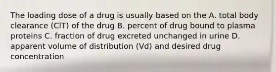 The loading dose of a drug is usually based on the A. total body clearance (ClT) of the drug B. percent of drug bound to plasma proteins C. fraction of drug excreted unchanged in urine D. apparent volume of distribution (Vd) and desired drug concentration