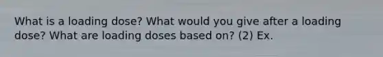 What is a loading dose? What would you give after a loading dose? What are loading doses based on? (2) Ex.