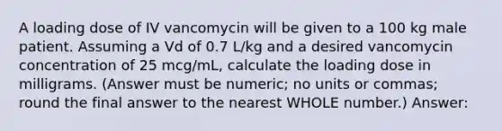 A loading dose of IV vancomycin will be given to a 100 kg male patient. Assuming a Vd of 0.7 L/kg and a desired vancomycin concentration of 25 mcg/mL, calculate the loading dose in milligrams. (Answer must be numeric; no units or commas; round the final answer to the nearest WHOLE number.) Answer: