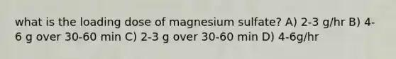 what is the loading dose of magnesium sulfate? A) 2-3 g/hr B) 4-6 g over 30-60 min C) 2-3 g over 30-60 min D) 4-6g/hr