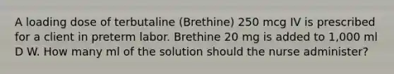 A loading dose of terbutaline (Brethine) 250 mcg IV is prescribed for a client in preterm labor. Brethine 20 mg is added to 1,000 ml D W. How many ml of the solution should the nurse administer?