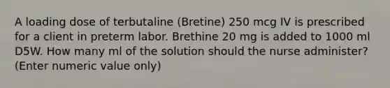 A loading dose of terbutaline (Bretine) 250 mcg IV is prescribed for a client in preterm labor. Brethine 20 mg is added to 1000 ml D5W. How many ml of the solution should the nurse administer? (Enter numeric value only)