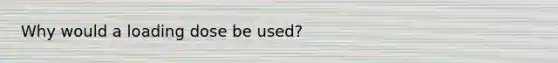 Why would a loading dose be used?