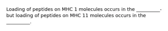 Loading of peptides on MHC 1 molecules occurs in the __________- but loading of peptides on MHC 11 molecules occurs in the __________.