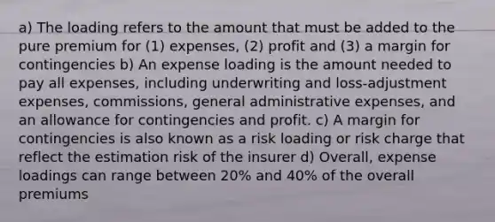 a) The loading refers to the amount that must be added to the pure premium for (1) expenses, (2) profit and (3) a margin for contingencies b) An expense loading is the amount needed to pay all expenses, including underwriting and loss-adjustment expenses, commissions, general administrative expenses, and an allowance for contingencies and profit. c) A margin for contingencies is also known as a risk loading or risk charge that reflect the estimation risk of the insurer d) Overall, expense loadings can range between 20% and 40% of the overall premiums