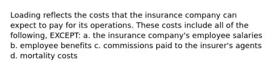 Loading reflects the costs that the insurance company can expect to pay for its operations. These costs include all of the following, EXCEPT: a. the insurance company's employee salaries b. employee benefits c. commissions paid to the insurer's agents d. mortality costs