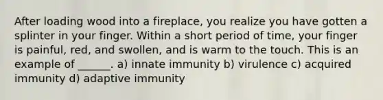 After loading wood into a fireplace, you realize you have gotten a splinter in your finger. Within a short period of time, your finger is painful, red, and swollen, and is warm to the touch. This is an example of ______. a) innate immunity b) virulence c) acquired immunity d) adaptive immunity