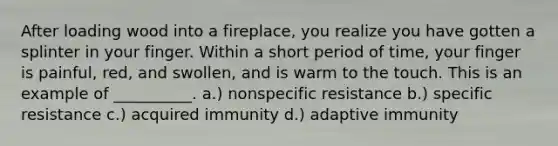 After loading wood into a fireplace, you realize you have gotten a splinter in your finger. Within a short period of time, your finger is painful, red, and swollen, and is warm to the touch. This is an example of __________. a.) nonspecific resistance b.) specific resistance c.) acquired immunity d.) adaptive immunity