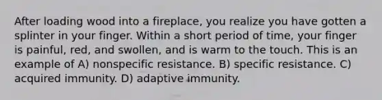 After loading wood into a fireplace, you realize you have gotten a splinter in your finger. Within a short period of time, your finger is painful, red, and swollen, and is warm to the touch. This is an example of A) nonspecific resistance. B) specific resistance. C) acquired immunity. D) adaptive immunity.