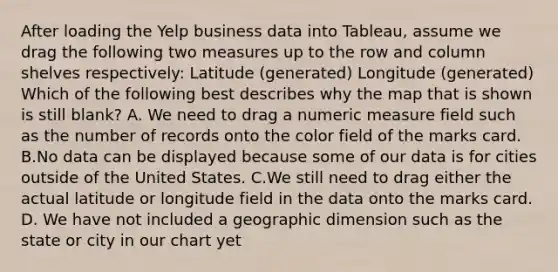 After loading the Yelp business data into Tableau, assume we drag the following two measures up to the row and column shelves respectively: Latitude (generated) Longitude (generated) Which of the following best describes why the map that is shown is still blank? A. We need to drag a numeric measure field such as the number of records onto the color field of the marks card. B.No data can be displayed because some of our data is for cities outside of the United States. C.We still need to drag either the actual latitude or longitude field in the data onto the marks card. D. We have not included a geographic dimension such as the state or city in our chart yet