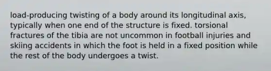 load-producing twisting of a body around its longitudinal axis, typically when one end of the structure is fixed. torsional fractures of the tibia are not uncommon in football injuries and skiing accidents in which the foot is held in a fixed position while the rest of the body undergoes a twist.