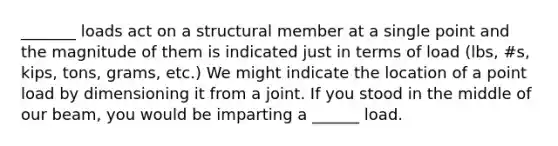 _______ loads act on a structural member at a single point and the magnitude of them is indicated just in terms of load (lbs, #s, kips, tons, grams, etc.) We might indicate the location of a point load by dimensioning it from a joint. If you stood in the middle of our beam, you would be imparting a ______ load.