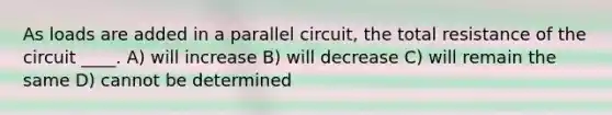 As loads are added in a parallel circuit, the total resistance of the circuit ____. A) will increase B) will decrease C) will remain the same D) cannot be determined