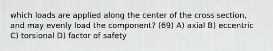 which loads are applied along the center of the cross section, and may evenly load the component? (69) A) axial B) eccentric C) torsional D) factor of safety