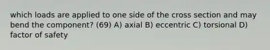 which loads are applied to one side of the cross section and may bend the component? (69) A) axial B) eccentric C) torsional D) factor of safety