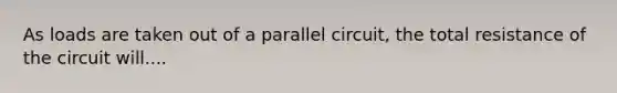 As loads are taken out of a parallel circuit, the total resistance of the circuit will....