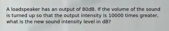 A loadspeaker has an output of 80dB. If the volume of the sound is turned up so that the output intensity is 10000 times greater, what is the new sound intensity level in dB?