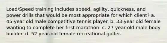 Load/Speed training includes speed, agility, quickness, and power drills that would be most appropriate for which client? a. 45-year old male competitive tennis player. b. 33-year old female wanting to complete her first marathon. c. 27 year-old male body builder. d. 52 year-old female recreational golfer.