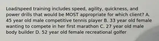 Load/speed training includes speed, agility, quickness, and power drills that would be MOST appropriate for which client? A. 45 year old male competitive tennis player B. 33 year old female wanting to compete in her first marathon C. 27 year old male body builder D. 52 year old female recreational golfer