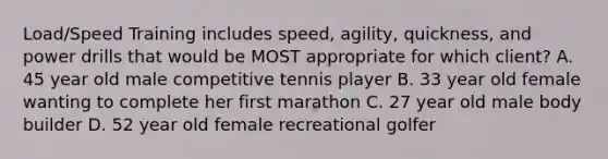 Load/Speed Training includes speed, agility, quickness, and power drills that would be MOST appropriate for which client? A. 45 year old male competitive tennis player B. 33 year old female wanting to complete her first marathon C. 27 year old male body builder D. 52 year old female recreational golfer