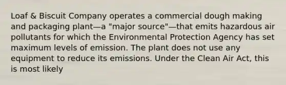 Loaf & Biscuit Company operates a commercial dough making and packaging plant—a "major source"—that emits hazardous air pollutants for which the Environmental Protection Agency has set maximum levels of emission. The plant does not use any equipment to reduce its emissions. Under the Clean Air Act, this is most likely