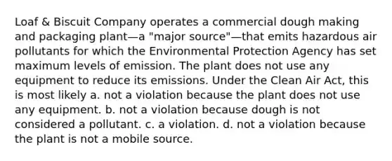 Loaf & Biscuit Company operates a commercial dough making and packaging plant—a "major source"—that emits hazardous <a href='https://www.questionai.com/knowledge/kaZ6JAnKxj-air-pollutants' class='anchor-knowledge'>air pollutants</a> for which the Environmental Protection Agency has set maximum levels of emission. The plant does not use any equipment to reduce its emissions. Under the <a href='https://www.questionai.com/knowledge/kE4HiszZPN-clean-air-act' class='anchor-knowledge'>clean air act</a>, this is most likely a. ​not a violation because the plant does not use any equipment. b. ​not a violation because dough is not considered a pollutant. c. ​a violation. d. ​not a violation because the plant is not a mobile source.