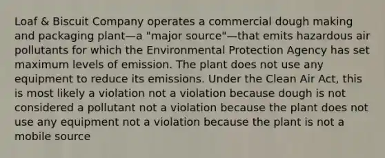 Loaf & Biscuit Company operates a commercial dough making and packaging plant—a "major source"—that emits hazardous air pollutants for which the Environmental Protection Agency has set maximum levels of emission. The plant does not use any equipment to reduce its emissions. Under the Clean Air Act, this is most likely a violation not a violation because dough is not considered a pollutant not a violation because the plant does not use any equipment not a violation because the plant is not a mobile source