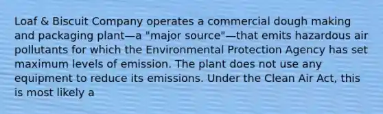 Loaf & Biscuit Company operates a commercial dough making and packaging plant—a "major source"—that emits hazardous air pollutants for which the Environmental Protection Agency has set maximum levels of emission. The plant does not use any equipment to reduce its emissions. Under the Clean Air Act, this is most likely a