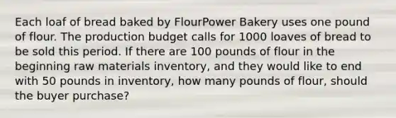 Each loaf of bread baked by FlourPower Bakery uses one pound of flour. The production budget calls for 1000 loaves of bread to be sold this period. If there are 100 pounds of flour in the beginning raw materials inventory, and they would like to end with 50 pounds in inventory, how many pounds of flour, should the buyer purchase?